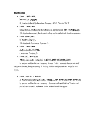 Experience
 From : 1987-1988.
Misrcon Co. ( Egypt)
(Irrigation & Land Reclamation Company S.A.E) Accountant.
 From : 1988-1990.
Irrigation and Industrial Development Corporation IIDC (USA) (Egypt).
( Irrigation Company) .Design and saling and installation irrigation syestem .
 From :1990-2007.
El Raed Co.(Egypt).
( Irrigation & Contractor Company).
 From : 2007-2013.
AL Readah Co.(EGYPT) .
( Irrigation Company) .
 From ;2013-Nov 2015
Al Ain Automatic Irrigation Co.(UAE). (ABU DHABI BRANCH)
Irrigation and Landscape company .I am a Project manager Landscape and
irrigation works , Responcepality of Pricing Tender and job in hand projects and
sales .
 From ; Nov 2015- present .
Al Ain Automatic Irrigation Co.(UAE).( AL AIN BRANCH)(MAIN BRANCH)
Irrigation and Landscape company . Responcepality of Pricing Tender and
job in hand projects and sales . Sales and technechal Support.
 