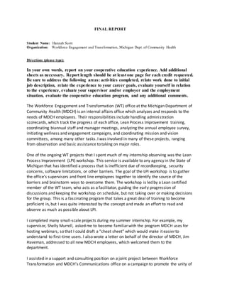 FINAL REPORT
Student Name: Hannah Scott
Organization: Workforce Engagement and Transformation, Michigan Dept. of Community Health
Directions (please type):
In your own words, report on your cooperative education experience. Add additional
sheets as necessary. Report length should be at least one page for each credit requested.
Be sure to address the following areas: activities completed, relate work done to initial
job description, relate the experience to your career goals, evaluate yourself in relation
to the experience, evaluate your supervisor and/or employer and the employment
situation, evaluate the cooperative education program, and any additional comments.
The Workforce Engagement and Transformation (WT) office at the Michigan Department of
Community Health (MDCH) is an internal affairs office which analyzes and responds to the
needs of MDCH employees. Their responsibilities include handling administration
scorecards, which track the progress of each office, Lean Process Improvement training,
coordinating biannual staff and manager meetings, analyzing the annual employee survey,
initiating wellness and engagement campaigns, and coordinating mission and vision
committees, among many other tasks. I was involved in many of these projects, ranging
from observation and basic assistance to taking on major roles.
One of the ongoing WT projects that I spent much of my internship observing was the Lean
Process Improvement (LPI) workshop. This service is available to any agency in the State of
Michigan that has identified a process that is inefficient due of recordkeeping, security
concerns, software limitations, or other barriers. The goal of the LPI workshop is to gather
the office’s supervisors and front line employees together to identify the source of the
barriers and brainstorm ways to overcome them. The workshop is led by a Lean certified
member of the WT team, who acts as a facilitator, guiding the early progression of
discussions and keeping the workshop on schedule, but not taking over or making decisions
for the group. This is a fascinating program that takes a great deal of training to become
proficient in, but I was quite interested by the concept and made an effort to read and
observe as much as possible about LPI.
I completed many small-scale projects during my summer internship. For example, my
supervisor, Shelly Murrell, asked me to become familiar with the program MDCH uses for
hosting webinars, so that I could draft a “cheat sheet” which would make it easier to
understand to first-time users. I also wrote a letter on behalf of the director of MDCH, Jim
Haveman, addressed to all new MDCH employees, which welcomed them to the
department.
I assisted in a support and consulting position on a joint project between Workforce
Transformation and MDCH’s Communications office on a campaign to promote the unity of
 