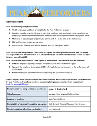 Page 1 of 5
NominationForm
Peak Performer Eligibility Requirements
 All IGT employees worldwide are eligible for the Peak Performers program
 Recipient must be an active full-time or part-time employee (not terminated, not a consultant, not
temporary) at the time of the nomination and at the time of the Peak Performers recognition event
 Must have at least one year of continuous service with IGT at the time of the nomination
 CEO and her direct reports are excluded
 Approximately 50 employees will be honored with this prestigious award
Peak Performance recognizes and celebrates IGT’s highest performing individuals - the “Best of the Best” -
and inspires the Peak Performer in all of us. These individuals are role models for others and set the pace
for what is possible at IGT.
Peak Performance is measured by three aspects of an individual’s performance overthe past year:
 What the employee accomplished as it relates to his/her stated performance goals
 How well the employee demonstrated IGT’s 5 Principle-Based Competencies in the performance of
his/her work
 How the employee assisted others in accomplishing the goals of the Company
Please complete all sections with detail, clarity and examples. Final nominations must be submitted online
by Vice Presidents. If you have questions about completing your nomination form, please email
Peak.Performers@IGT.com.
Name of employee being nominated (nominee): James J. Bridgeford
Title of nominee: Manager, Field Services Michigan, Ohio
Location of nominee: Southfield, Michigan
Name & title of nominee’s immediate supervisor: Cody D. Hunt, Regional Manager, Field Services
Name of executive submitting nomination: Leo Haasbroek
 