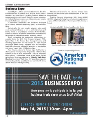 Lubbock Business Network
10
Business Expo
Make plans now to participate in the largest
business trade show on the South Plains!
SAVE THE DATE for the
2015 BUSINESSEXPO!
LUBBOCK MEMORIAL CIVIC CENTER
May 14, 2015 |10am–4pm
Hosted by the Lubbock Chamber of Commerce, the 2015
Business Expo will be held on Thurs., May 14, at the Lubbock
Memorial Civic Center from 10 a.m.- 4 p.m. Exhibitors will enjoy a
private networking event from 9-10 a.m. The largest trade show
on the South Plains showcases over 200 exhibitors and attracts
thousands of attendees each year.
“Collaborative Connectivity” is the 2015 theme developed
by RD Thomas, the official advertising agency of the Business
Expo.
Marketing for this event includes television, radio, social
media and area billboards, as well as printed brochures and
tickets, mailed to all 2,100-plus members of the Chamber.
Banner ads, sponsor recognition and exhibitor information will
be displayed on the Chamber website beginning in March.
Booth reservations and sponsorship opportunities are
available during the 2015 Total Resource Campaign (TRC).
Sponsorships in the Business Expo leverage branding and
marketing opportunities and are available in a large array of
price ranges. Please call the Chamber at (806) 761-7000 if you
would like to be contacted by a TRC volunteer for sponsorship
or to reserve a space at the 2015 Business Expo.
New this year and prior to Business Expo, the Chamber is
offering a free training seminar for potential exhibitors! This
eventwillbeheldonThurs.,March5,from3-4:30p.m.attheWells
Fargo Building, 1500 Broadway, on the second floor in the San
Jacinto Room. Reserve a space now for “Effective Trade Show
Planning”! Learn basic“Trade Show 101”tips and techniques to
maximize the potential to collaborate and connect with others
at trade shows and industry meetings.
Attendees will be entered into a drawing for door prizes
including one free space in the Pedestrian Mall at the 2015
Business Expo!
To attend the event, please contact Haley Howey at (806)
761-7000 or by email at haley.howey@lubbockbiz.org to reserve
a space at “Effective Trade Show Planning March 5th. Seating is
limited!
Introducing the 2015 Business Expo Committe Chairs:
Thanks to our presenting sponsor:
Bryce Looney, Chairman Debbie Drury, Co-Chairman
#LCCexpo2015
 