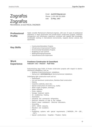 Analytical Profile Zografos Zografos
-1-
Zografos
Zografos
MECHANICAL & ELECTRICAL ENGINEER
Email: zkz22557@gmail.com
Phone: (+30) 694 4513009
DoB: 22 May, 1957
Professional
Proﬁle
Highly versatile Mechanical & Electrical engineer, with over 37 years of professional
experience in large government and private-sector construction projects. Extensive
management and coordination experience combined with applied field knowledge.
Comfortable working in international environments, respects diverse cultures and
specificities.
Key Skills
− Construction/Demolition Projects
− Infrastructure Improvement Projects
− Environmental Remediation Projects
− Budgeting & Cost Controls
− Bidding/Estimating/Proposals
− Subcontractor/Crew Supervision
Work
Experience
Freelance Constructor & Consultant
FEBRUARY 1993 – PRESENT : Full-Time
Subcontracting large Public & Private construction projects with respect to electro-
mechanical installations, such as:
− Building of electromechanical installations
− Startup and commissioning of electromechanical installations
Undertaking light construction work such as:
− Plasterboard
− Iron and aluminum constructions, Stainless Steel construction
− Glazing
− Carpentry (cabinets, doors etc)
− Special constructions for banks (e.g. vaults)
− Water supply (irrigation, drainage)
− Steam networks.
− Pump stations.
− Sewage treatment plants.
− Air conditioning - heating.
− Automation.
− Industrial and commercial refrigeration.
− Electrical networks of high & low voltage.
− Electric power substations - Electrical Generators.
− Grounding.
− DATA - VOICE networks.
− Elevators and escalators.
− B.M.S.
− Firefighting systems with special requirements ( INERGEN , FM – 200 ,
CO2 ).
− Special constructions: Hospitals – Theaters - Banks
 