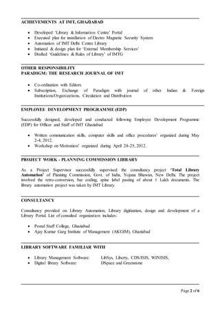Page 2 of 6
ACHIEVEMENTS AT IMT, GHAZIABAD
 Developed ‘Library & Information Centre’ Portal
 Executed plan for installation of Electro Magnetic Security System
 Automation of IMT Delhi Centre Library
 Initiated & design plan for ‘External Membership Services’
 Drafted ‘Guidelines & Rules of Library’ of IMTG
OTHER RESPONSIBILITY
PARADIGM: THE RESEARCH JOURNAL OF IMT
 Co-ordination with Editors
 Subscription, Exchange of Paradigm with journal of other Indian & Foreign
Institutions/Organizations, Circulation and Distribution
EMPLOYEE DEVELOPMENT PROGRAMME (EDP)
Successfully designed, developed and conducted following Employee Development Programme
(EDP) for Officer and Staff of IMT Ghaziabad
 Written communication skills, computer skills and office procedures’ organized during May
2-4, 2012.
 Workshop on Motivation’ organized during April 24-25, 2012.
PROJECT WORK - PLANNING COMMISSION LIBRARY
As a Project Supervisor successfully supervised the consultancy project ‘Total Library
Automation’ of Planning Commission, Govt. of India, Yojana Bhawan, New Delhi. The project
involved the retro-conversion, bar coding, spine label pasting of about 1 Lakh documents. The
library automation project was taken by IMT Library.
CONSULTANCY
Consultancy provided on Library Automation, Library digitization, design and development of a
Library Portal. List of consulted organization includes:
 Postal Staff College, Ghaziabad
 Ajay Kumar Garg Institute of Management (AKGIM), Ghaziabad
LIBRARY SOFTWARE FAMILIAR WITH
 Library Management Software: LibSys, Liberty, CDS/ISIS, WINISIS,
 Digital library Software: DSpace and Greenstone
 