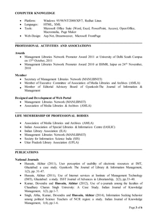 Page 3 of 6
COMPUTER KNOWLEDGE
 Platform: Windows 95/98/NT/2000/XP/7, Redhat Linux
 Languages: HTML, XML
 Tools: Microsoft Office Suite (Word, Excel, PowerPoint, Access), Open Office,
Macromedia, Page Maker
 Web-Design: Asp.Net, Dreamweaver, Microsoft FrontPage
PROFESSIONAL ACTIVITIES AND ASSOCIATIONS
Awards
 Management Libraries Network Promoter Award 2011 at University of Delhi South Campus
on 15th October, 2011
 Management Libraries Network Promoter Award 2010 at IIHMR, Jaipur on 24th November,
2010
Member
 Secretary of Management Libraries Network (MANLIBNET)
 Member of Executive Committee of Association of Media Libraries and Archives (AMLA)
 Member of Editorial Advisory Board of Gyankosh-The Journal of Information &
Management
Designed and Development of Web Portal
 Management Libraries Network (MANLIBNET)
 Association of Media Libraries & Archives (AMLA)
LIFE MEMBERSHIP OF PROFESSIONAL BODIES
 Association of Media Libraries and Archives (AMLA)
 Indian Association of Special Libraries & Information Centre (IASLIC)
 Indian Library Association (ILA)
 Management Libraries Network (MANLIBNET)
 Society for Information Science India (SIS)
 Uttar Pradesh Library Association (UPLA)
PUBLICATIONS
National Journals
 Hussain, Akhtar (2011), User perception of usability of electronic resources at IMT,
Ghaziabad: a case study. Gyankosh: The Journal of Library & Information Management,
1(2), pp. 31-47.
 Hussain, Akhtar (2011), Use of Internet services at Institute of Management Technology
(IMT), Ghaziabad: a study. ISST Journal of Advances in Librarianship, 2(2), pp.33-40.
 Kumar, Devendra and Hussain, Akhtar (2012), Use of e-journals among the faculties of
Chaudhary Charan Singh University: A Case Study. Indian Journal of Knowledge
Management, 1(2), pp.1-7.
 Singh, Abha, Kumar, Devendra and Hussain, Akhtar (2014), Information Seeking behavior
among political Science Teachers of NCR region: a study. Indian Journal of Knowledge
Management, 1(4), pp.1-6.
 