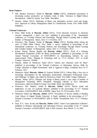 Page 4 of 6
Book Chapters
 Shiv Shankar Srivastava, Sohail & Hussain, Akhtar (2012), Institutional repositories in
developing country perspective: an evaluative study in India. 'Advances in Digital Library
Development’ edited by Antony Jose, Delhi: Macmillan.
 Hussain, Akhtar (2012), Marketing of library and information services: need and design.
New Approach to Library Management edited by Chandrakanta Swain, New Delhi: SSDN
Publishers.
National Conference
 Patra, Nihar Kanta & Hussain, Akhtar (2012), ‘From electronic resources to electronic
resource management: a bird’s eye view’ published in proceedings of the International
conference on ‘Creating Wisdom and Knowledge Through Shared Learning held at Indian
Institute of Management, Indore, from 11-13 October, 2012.
 Srivastava, Shiv Shankar, Sohail, & Hussain, Akhtar (2012) ‘Reading habits among the
users of Delhi Public Library, New Delhi: a survey’ published in proceedings of the
International conference on ‘Creating Wisdom and Knowledge Through Shared Learning
held at Indian Institute of Management, Indore, from 11-13 October, 2012.
 Kumar, Rajesh, Sharma, Jitendra and Hussain, Akhtar (2011). ‘Need of a Librarian
Development Programme (LDP) for library professionals’ published in proceedings of 13th
Annual National Convention of MANLIBNET on Repositioning Libraries for user
empowerment: Policy, Planning & Technology held on 13-15 October, 2011 at South
Campus, University of Delhi.
 Hussain, Akhtar & Mannower Eqbal (2011) ‘Library user education: need for future’
published in proceedings of the National Conference on Information Literacy Skills for
College Librarians in Digital Environment’ held at Aggarwal College, Faridabad from 26-27
February, 2011.
 Mannower Eqbal, Hussain, Akhtar & Nadeem Shohail (2011), Library Blog: a best way to
knowledge dissemination by the information professionals. Information Professional: Issues
and Challenges in Digital Age edited by Monawwer Eqbal. New Delhi: Pragun Publication.
 Hussain, Akhtar (2011), Elements and design of library portal: a case study of Institute of
Management Technology (IMT) Ghaziabad. Managing Libraries in New Information
Environment edited by Khalid K Faruqi, New Delhi: Book Age Publication.
 Srivastava, Shiv Shankar, Sohail & Hussain, Akhtar (2010) ‘Recent trends and
implications of web 2.0 academic libraries’ published in the proceedings of 12th National
Convention of MANLIBNET held at IIHMR, Jaipur from 22-24 November, 2010.
 Mannower Eqbal and Hussain, Akhtar (2010) ‘Perceptions of Service Quality at Maulana
Azad Library of Aligarh Muslim University: A Study’ published in the proceedings of 11th
National Convention of MANLIBNET held at SSIM, Secundrabad from 15-17 February,
2010.
 Gaur, R C, Gaur, Kavita and Hussain, Akhtar (2002) ‘Smart Card applications in libraries’
published in Business Librarianship and Information Services, proceedings of the 3rd Annual
National Convention of MANLIBNET held at IIM, Lucknow from March 12-14, 2002
 