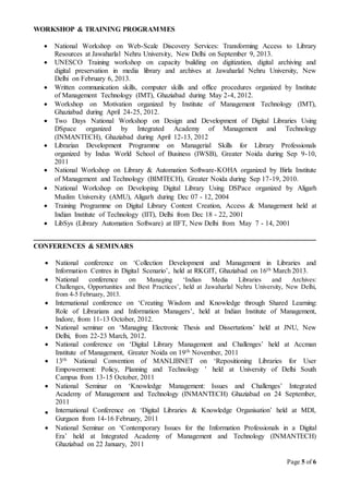 Page 5 of 6
WORKSHOP & TRAINING PROGRAMMES
 National Workshop on Web-Scale Discovery Services: Transforming Access to Library
Resources at Jawaharlal Nehru University, New Delhi on September 9, 2013.
 UNESCO Training workshop on capacity building on digitization, digital archiving and
digital preservation in media library and archives at Jawaharlal Nehru University, New
Delhi on February 6, 2013.
 Written communication skills, computer skills and office procedures organized by Institute
of Management Technology (IMT), Ghaziabad during May 2-4, 2012.
 Workshop on Motivation organized by Institute of Management Technology (IMT),
Ghaziabad during April 24-25, 2012.
 Two Days National Workshop on Design and Development of Digital Libraries Using
DSpace organized by Integrated Academy of Management and Technology
(INMANTECH), Ghaziabad during April 12-13, 2012
 Librarian Development Programme on Managerial Skills for Library Professionals
organized by Indus World School of Business (IWSB), Greater Noida during Sep 9-10,
2011
 National Workshop on Library & Automation Software-KOHA organized by Birla Institute
of Management and Technology (BIMTECH), Greater Noida during Sep 17-19, 2010.
 National Workshop on Developing Digital Library Using DSPace organized by Aligarh
Muslim University (AMU), Aligarh during Dec 07 - 12, 2004
 Training Programme on Digital Library Content Creation, Access & Management held at
Indian Institute of Technology (IIT), Delhi from Dec 18 - 22, 2001
 LibSys (Library Automation Software) at IIFT, New Delhi from May 7 - 14, 2001
CONFERENCES & SEMINARS
 National conference on ‘Collection Development and Management in Libraries and
Information Centres in Digital Scenario’, held at RKGIT, Ghaziabad on 16th March 2013.
 National conference on Managing ‘Indian Media Libraries and Archives:
Challenges, Opportunities and Best Practices’, held at Jawaharlal Nehru University, New Delhi,
from 4-5 February, 2013.
 International conference on ‘Creating Wisdom and Knowledge through Shared Learning:
Role of Librarians and Information Managers’, held at Indian Institute of Management,
Indore, from 11-13 October, 2012.
 National seminar on ‘Managing Electronic Thesis and Dissertations’ held at JNU, New
Delhi, from 22-23 March, 2012.
 National conference on ‘Digital Library Management and Challenges’ held at Accman
Institute of Management, Greater Noida on 19th November, 2011
 13th National Convention of MANLIBNET on ‘Repositioning Libraries for User
Empowerment: Policy, Planning and Technology ’ held at University of Delhi South
Campus from 13-15 October, 2011
 National Seminar on ‘Knowledge Management: Issues and Challenges’ Integrated
Academy of Management and Technology (INMANTECH) Ghaziabad on 24 September,
2011
 International Conference on ‘Digital Libraries & Knowledge Organisation’ held at MDI,
Gurgaon from 14-16 February, 2011
 National Seminar on ‘Contemporary Issues for the Information Professionals in a Digital
Era’ held at Integrated Academy of Management and Technology (INMANTECH)
Ghaziabad on 22 January, 2011
 