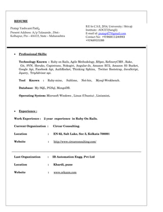 RESUME 
Pratap Yashvant Patil, 
Present Address: A/p Talasande , Dist:- 
Kolhapur, Pin – 416115, State – Maharashtra 
· Professional Skills : 
B.E In C.S.E, 2014, University:: Shivaji 
Institute:: ADCET(Sangli) 
E-mail id: p ratap477@gmail.com 
Contact No: +919681124593 
+919689101088 
Technology Known : Ruby on Rails, Agile Methodology, RSpec, RefineryCMS , Rake, 
Git, SVN, Heruko, Capistrano, Nokogiri, Angular­Js, 
Amazon EC2, Amazon S3 Bucket, 
Google Api, Facebook Api, AuthRocket, Thinking Sphinx, Twitter Bootstrap, JavaScript, 
Jquery, TripAdvisor api. 
Tool Known : Ruby­mine, 
Sublime, Net­bin, 
Mysql­Wrokbench. 
Database: My SQL, PGSql, MongoDB. 
Operating System: Microsoft Windows , Linux (Ubuntu) , Linixmint. 
· Experience : 
Work Experience : 2 year experience in Ruby On Rails. 
Current Organization : Circar Consulting. 
Location : EN 62, Salt Lake, Sec 5, Kolkata 700091 
Website : http://www.circarconsulting.com/ 
Last Organization : IB Automation Engg. Pvt Ltd 
Location : Khardi, pune 
Website : www.orkazm.com 
 