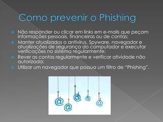  Não responder ou clicar em links em e-mails que peçam
informações pessoais, financeiras ou de contas;
Manter atualizados o antivírus, Spyware, navegador e
atualizações de segurança do computador e executar
verificações no sistema regularmente;
Rever as contas regularmente e verificar atividade não
autorizada;
Utilizar um navegador que possua um filtro de “Phishing”.