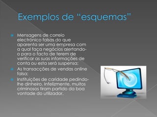  Mensagens de correio
electrónico falsas do que
aparenta ser uma empresa com
a qual faça negócios alertando-
o para o facto de terem de
verificar as suas informações de
conta ou esta será suspensa;
As transacções de vendas online
falsa;
Instituições de caridade pedindo-
lhe dinheiro. Infelizmente, muitos
criminosos tiram partido da boa
vontade do utilizador.