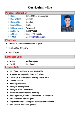 Curriculum vitae
Personal Information
• Name : Ahmed Abbas Muhammed
• Date of Birth : 1/10/1994
• Nationality : Egyptian
• Marital Status : Single
• Military service : Postponed
• Mobile No : 01098771663
• Address : Luxor - T.V street .
• E-Mail : Mody_tx@hotmail.com
Education
• Student at faculty of Commerce 4th
year .
• South Valley University
• Dep. English
Languages Skills
• Arabic : Mother tongue
• English : Very Good
Personal Skills
• Very Good command at Microsoft Office .
• Achieved a conversation level in English .
• Certificate of principles of banking course (EBI) .
• Capable to learn .
• Handling Operation.
• Ability to development .
• Ability to Work Under stress .
• Professional in Customers handling .
• Very Organized, Careful ,Accurate and Co-Operative .
• Able to Set and Achieve goals .
• Capable to Multi-Tasking and attentive to tiny details .
• Able to learn new tasks quickly.
 