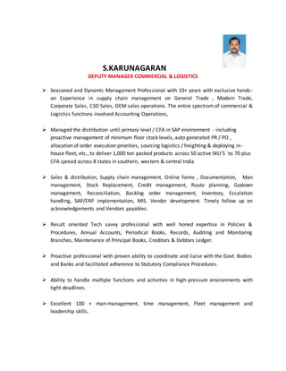 S.KARUNAGARAN
DEPUTY MANAGER COMMERCIAL & LOGISTICS
 Seasoned and Dynamic Management Professional with 10+ years with exclusive hands-
on Experience in supply chain management on General Trade , Modern Trade,
Corporate Sales, CSD Sales, OEM sales operations. The entire spectrum of commercial &
Logistics functions involved Accounting Operations,
 Managed the distribution until primary level / CFA in SAP environment - including
proactive management of minimum floor stock levels, auto generated PR / PO ,
allocation of order execution priorities, sourcing logistics / freighting & deploying in-
house fleet, etc., to deliver 1,000 ton packed products across 50 active SKU’S to 70 plus
CFA spread across 8 states in southern, western & central India
 Sales & distribution, Supply chain management, Online forms , Documentation, Man
management, Stock Replacement, Credit management, Route planning, Godown
management, Reconciliation, Backlog order management, Inventory, Escalation
handling, SAP/ERP implementation, MIS. Vendor development. Timely follow up on
acknowledgements and Vendors payables.
 Result oriented Tech savvy professional with well honed expertise in Policies &
Procedures, Annual Accounts, Periodical Books, Records, Auditing and Monitoring
Branches, Maintenance of Principal Books, Creditors & Debtors Ledger.
 Proactive professional with proven ability to coordinate and liaise with the Govt. Bodies
and Banks and facilitated adherence to Statutory Compliance Procedures.
 Ability to handle multiple functions and activities in high-pressure environments with
tight deadlines.
 Excellent 100 + man-management, time management, Fleet management and
leadership skills.
 