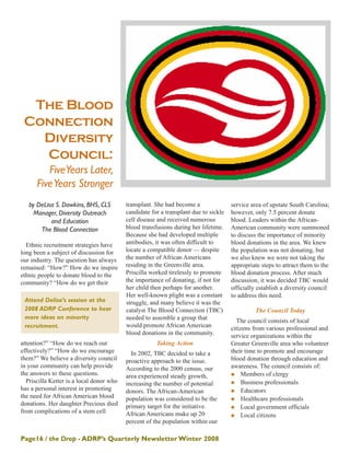 Page16 / the Drop - ADRP’s Quarterly NewsletterWinter 2008
by DeLisa S. Dawkins, BHS, CLS
Manager, Diversity Outreach
and Education
The Blood Connection
Ethnic recruitment strategies have
long been a subject of discussion for
our industry. The question has always
remained: “How?” How do we inspire
ethnic people to donate blood to the
community? “How do we get their
attention?” “How do we reach out
effectively?” “How do we encourage
them?” We believe a diversity council
in your community can help provide
the answers to these questions.
Priscilla Ketter is a local donor who
has a personal interest in promoting
the need for African American blood
donations. Her daughter Precious died
from complications of a stem cell
transplant. She had become a
candidate for a transplant due to sickle
cell disease and received numerous
blood transfusions during her lifetime.
Because she had developed multiple
antibodies, it was often difficult to
locate a compatible donor — despite
the number of African Americans
residing in the Greenville area.
Priscilla worked tirelessly to promote
the importance of donating, if not for
her child then perhaps for another.
Her well-known plight was a constant
struggle, and many believe it was the
catalyst The Blood Connection (TBC)
needed to assemble a group that
would promote African American
blood donations in the community.
Taking Action
In 2002, TBC decided to take a
proactive approach to the issue.
According to the 2000 census, our
area experienced steady growth,
increasing the number of potential
donors. The African-American
population was considered to be the
primary target for the initiative.
African Americans make up 20
percent of the population within our
service area of upstate South Carolina;
however, only 7.5 percent donate
blood. Leaders within the African-
American community were summoned
to discuss the importance of minority
blood donations in the area. We knew
the population was not donating, but
we also knew we were not taking the
appropriate steps to attract them to the
blood donation process. After much
discussion, it was decided TBC would
officially establish a diversity council
to address this need.
The Council Today
The council consists of local
citizens from various professional and
service organizations within the
Greater Greenville area who volunteer
their time to promote and encourage
blood donation through education and
awareness. The council consists of:
Members of clergy
Business professionals
Educators
Healthcare professionals
Local government officials
Local citizens
The Blood
Connection
Diversity
Council:
FiveYears Later,
FiveYears Stronger
Attend Delisa’s session at the
2008 ADRP Conference to hear
more ideas on minority
recruitment.
 