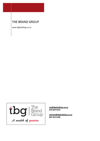  
	
  
	
  
	
  
	
  
	
  
THE	
  BRAND	
  GROUP	
  
	
  
www.tbgholdings.co.za	
  
	
  
nic@tbgholdings.co.za	
  	
  
078	
  920	
  3919	
  
	
  
michael@tbgholdings.co.za	
  	
  
082	
  454	
  2448	
  
	
  
	
  
	
  
 