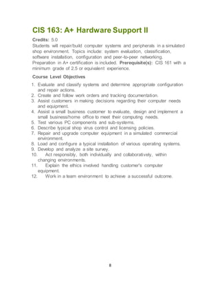 8
CIS 163: A+ Hardware Support II
Credits: 5.0
Students will repair/build computer systems and peripherals in a simulated
shop environment. Topics include: system evaluation, classification,
software installation, configuration and peer-to-peer networking.
Preparation in A+ certification is included. Prerequisite(s): CIS 161 with a
minimum grade of 2.5 or equivalent experience.
Course Level Objectives
1. Evaluate and classify systems and determine appropriate configuration
and repair actions.
2. Create and follow work orders and tracking documentation.
3. Assist customers in making decisions regarding their computer needs
and equipment.
4. Assist a small business customer to evaluate, design and implement a
small business/home office to meet their computing needs.
5. Test various PC components and sub-systems.
6. Describe typical shop virus control and licensing policies.
7. Repair and upgrade computer equipment in a simulated commercial
environment.
8. Load and configure a typical installation of various operating systems.
9. Develop and analyze a site survey.
10. Act responsibly, both individually and collaboratively, within
changing environments.
11. Explain the ethics involved handling customer's computer
equipment.
12. Work in a team environment to achieve a successful outcome.
 
