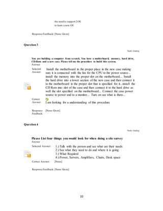 10
the need to support 2 OS
to learn a new OS
Response Feedback: [None Given]
Question 3
Needs Grading
You are building a computer from scratch. You have a motherboard, memory, hard drive,
CD-Rom and a new case. Please tell me the procedure to build this system.
Answer
Selected
Answer:
Install the motherboard in the proper place in the new case making
sure it is connected with the fan for the CPU to the power source...
install the memory into the proper slot on the motherboard... Install
the hard drive into a lower section of the new case and then connect it
to the motherboard in the proper slot that is specified for it...install the
CD Rom into slot of the case and then connect it to the hard drive as
well the slot specified on the motherboard... Connect the case power
source to power and to a monitor... Turn on see what is there...
Correct
Answer: I am looking for a understanding of this procedure
Response
Feedback:
[None Given]
Question 4
Needs Grading
Please List four things you would look for when doing a site survey
Answer
Selected Answer: 1.) Talk with the person and see what are their needs
2.) See what they need to do and where it is going
3.) What Required
4.) Power, Servers, Amplifiers, Chairs, Desk space
Correct Answer: [None]
Response Feedback: [None Given]
 