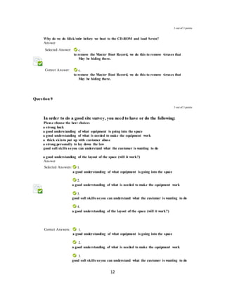 12
3 out of 3 points
2. Why do we do fdisk/mbr before we boot to the CD-ROM and load Seven?
Answer
Selected Answer: c.
to remove the Master Boot Record, we do this to remove viruses that
May be hiding there.
Correct Answer: c.
to remove the Master Boot Record, we do this to remove viruses that
May be hiding there.
Question 9
3 out of 3 points
3. In order to do a good site survey, you need to have or do the following:
Please choose the best choices
A. a strong back
B. a good understanding of what equipment is going into the space
C. a good understanding of what is needed to make the equipment work
D. a thick skinto put up with customer abuse
E. a strong personally to lay down the law
F. good soft skills soyou can understand what the customer is wanting to do
a
A. a good understanding of the layout of the space (will it work?)
Answer
Selected Answers: 1.
a good understanding of what equipment is going into the space
2.
A. a good understanding of what is needed to make the equipment work
3.
A. good soft skills soyou can understand what the customer is wanting to do
4.
A. a good understanding of the layout of the space (will it work?)
Correct Answers: 1.
a good understanding of what equipment is going into the space
2.
A. a good understanding of what is needed to make the equipment work
3.
A. good soft skills soyou can understand what the customer is wanting to do
 