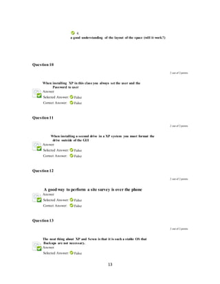 13
4.
A. a good understanding of the layout of the space (will it work?)
Question 10
2 out of 2 points
4. When installing XP in this class you always set the user and the
Password to user
Answer
Selected Answer: False
Correct Answer: False
Question 11
2 out of 2 points
When installing a second drive in a XP system you must format the
drive outside of the GUI
Answer
Selected Answer: False
Correct Answer: False
Question 12
2 out of 2 points
A good way to perform a site survey is over the phone
Answer
Selected Answer: False
Correct Answer: False
Question 13
2 out of 2 points
The neat thing about XP and Seven is that it is such a stable OS that
Backups are not necessary.
Answer
Selected Answer: False
 