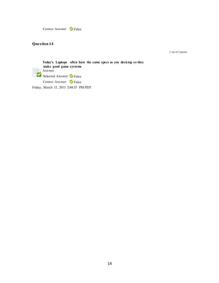 14
Correct Answer: False
Question 14
2 out of 2 points
Today’s Laptops often have the same specs as you desktop so they
make good game systems
Answer
Selected Answer: False
Correct Answer: False
Friday, March 15, 2013 2:04:35 PM PDT
 