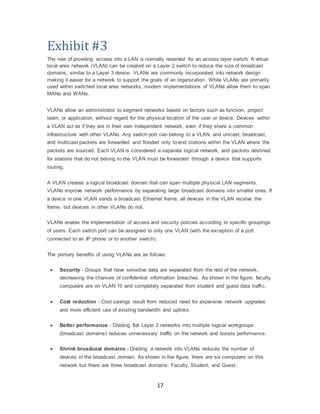 17
Exhibit #3
The role of providing access into a LAN is normally reserved for an access layer switch. A virtual
local area network (VLAN) can be created on a Layer 2 switch to reduce the size of broadcast
domains, similar to a Layer 3 device. VLANs are commonly incorporated into network design
making it easier for a network to support the goals of an organization. While VLANs are primarily
used within switched local area networks, modern implementations of VLANs allow them to span
MANs and WANs.
VLANs allow an administrator to segment networks based on factors such as function, project
team, or application, without regard for the physical location of the user or device. Devices within
a VLAN act as if they are in their own independent network, even if they share a common
infrastructure with other VLANs. Any switch port can belong to a VLAN, and unicast, broadcast,
and multicast packets are forwarded and flooded only to end stations within the VLAN where the
packets are sourced. Each VLAN is considered a separate logical network, and packets destined
for stations that do not belong to the VLAN must be forwarded through a device that supports
routing.
A VLAN creates a logical broadcast domain that can span multiple physical LAN segments.
VLANs improve network performance by separating large broadcast domains into smaller ones. If
a device in one VLAN sends a broadcast Ethernet frame, all devices in the VLAN receive the
frame, but devices in other VLANs do not.
VLANs enable the implementation of access and security policies according to specific groupings
of users. Each switch port can be assigned to only one VLAN (with the exception of a port
connected to an IP phone or to another switch).
The primary benefits of using VLANs are as follows:
 Security - Groups that have sensitive data are separated from the rest of the network,
decreasing the chances of confidential information breaches. As shown in the figure, faculty
computers are on VLAN 10 and completely separated from student and guest data traffic.
 Cost reduction - Cost savings result from reduced need for expensive network upgrades
and more efficient use of existing bandwidth and uplinks.
 Better performance - Dividing flat Layer 2 networks into multiple logical workgroups
(broadcast domains) reduces unnecessary traffic on the network and boosts performance.
 Shrink broadcast domains - Dividing a network into VLANs reduces the number of
devices in the broadcast domain. As shown in the figure, there are six computers on this
network but there are three broadcast domains: Faculty, Student, and Guest.
 