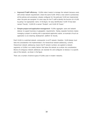 18
 Improved IT staff efficiency - VLANs make it easier to manage the network because users
with similar network requirements share the same VLAN. When a new switch is provisioned,
all the policies and procedures already configured for the particular VLAN are implemented
when the ports are assigned. It is also easy for the IT staff to identify the function of a VLAN
by giving it an appropriate name. In the figure, for easy identification VLAN 10 has been
named “Faculty”, VLAN 20 is named “Student”, and VLAN 30 “Guest.”
 Simpler project and application management - VLANs aggregate users and network
devices to support business or geographic requirements. Having separate functions makes
managing a project or working with a specialized application easier; an example of such an
application is an e-learning development platform for faculty.
Each VLAN in a switched network corresponds to an IP network; therefore, VLAN design must
take into consideration the implementation of a hierarchical network-addressing scheme.
Hierarchical network addressing means that IP network numbers are applied to network
segments or VLANs in an orderly fashion that takes the network as a whole into consideration.
Blocks of contiguous network addresses are reserved for and configured on devices in a specific
area of the network, as shown in the figure.
There are a number of distinct types of VLANs used in modern networks.
 
