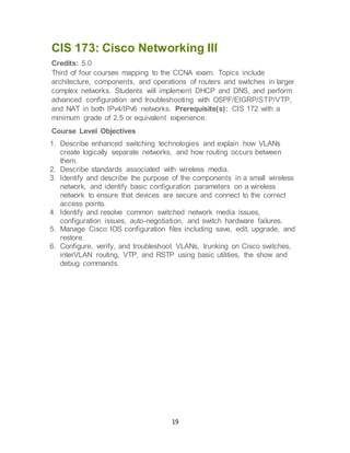 19
CIS 173: Cisco Networking III
Credits: 5.0
Third of four courses mapping to the CCNA exam. Topics include
architecture, components, and operations of routers and switches in larger
complex networks. Students will implement DHCP and DNS, and perform
advanced configuration and troubleshooting with OSPF/EIGRP/STP/VTP,
and NAT in both IPv4/IPv6 networks. Prerequisite(s): CIS 172 with a
minimum grade of 2.5 or equivalent experience.
Course Level Objectives
1. Describe enhanced switching technologies and explain how VLANs
create logically separate networks, and how routing occurs between
them.
2. Describe standards associated with wireless media.
3. Identify and describe the purpose of the components in a small wireless
network, and identify basic configuration parameters on a wireless
network to ensure that devices are secure and connect to the correct
access points.
4. Identify and resolve common switched network media issues,
configuration issues, auto-negotiation, and switch hardware failures.
5. Manage Cisco IOS configuration files including save, edit, upgrade, and
restore.
6. Configure, verify, and troubleshoot VLANs, trunking on Cisco switches,
interVLAN routing, VTP, and RSTP using basic utilities, the show and
debug commands.
 