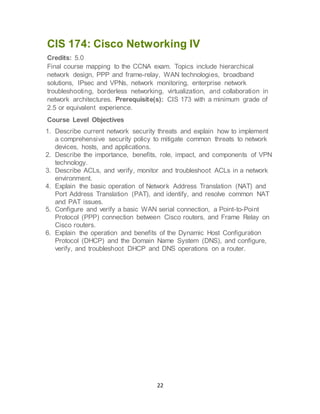 22
CIS 174: Cisco Networking IV
Credits: 5.0
Final course mapping to the CCNA exam. Topics include hierarchical
network design, PPP and frame-relay, WAN technologies, broadband
solutions, IPsec and VPNs, network monitoring, enterprise network
troubleshooting, borderless networking, virtualization, and collaboration in
network architectures. Prerequisite(s): CIS 173 with a minimum grade of
2.5 or equivalent experience.
Course Level Objectives
1. Describe current network security threats and explain how to implement
a comprehensive security policy to mitigate common threats to network
devices, hosts, and applications.
2. Describe the importance, benefits, role, impact, and components of VPN
technology.
3. Describe ACLs, and verify, monitor and troubleshoot ACLs in a network
environment.
4. Explain the basic operation of Network Address Translation (NAT) and
Port Address Translation (PAT), and identify, and resolve common NAT
and PAT issues.
5. Configure and verify a basic WAN serial connection, a Point-to-Point
Protocol (PPP) connection between Cisco routers, and Frame Relay on
Cisco routers.
6. Explain the operation and benefits of the Dynamic Host Configuration
Protocol (DHCP) and the Domain Name System (DNS), and configure,
verify, and troubleshoot DHCP and DNS operations on a router.
 