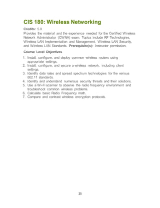 25
CIS 180: Wireless Networking
Credits: 5.0
Provides the material and the experience needed for the Certified Wireless
Network Administrator (CWNA) exam. Topics include RF Technologies,
Wireless LAN Implementation and Management, Wireless LAN Security,
and Wireless LAN Standards. Prerequisite(s): Instructor permission.
Course Level Objectives
1. Install, configure, and deploy common wireless routers using
appropriate settings.
2. Install, configure, and secure a wireless network, including client
settings.
3. Identify data rates and spread spectrum technologies for the various
802.11 standards.
4. Identify and understand numerous security threats and their solutions.
5. Use a Wi-Fi scanner to observe the radio frequency environment and
troubleshoot common wireless problems.
6. Calculate basic Radio Frequency math.
7. Compare and contrast wireless encryption protocols.
 
