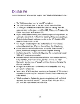 26
Exhibit #6
Items to remember when setting up your own Wireless Network at home.
 The WAN connection goes to your ISP’s modem.
 The LAN connection goes to the NICcard on your computer.
 To reset your AP to the manufacturer’s defaultsettings hold the
recessed reset button down for at least 20-30 seconds. Thepower to
the AP must be on while you do this.
 If your AP has been working and suddenly stops working rebootit by
cycling the power to it. Itshould not lose any of its previous settings.
 If client devices have trouble connecting to the AP, check the MS
firewall to make sureit is off.
 You may be able to improvethe performanceof your wireless
network by selecting a different channel than the default one.
 Casualsecurity can be implemented by turning down your AP’s
power, not broadcasting your SSID and using MACfiltering.
 Real security can be implemented by using the encryption protocol
WPA. WEP is not recommended.
 Other household devices may interfere with your wireless network,
baby monitors, microwaveovens, cordless phones and older
Bluetooth. Moving your AP away from these items or changing the
channel may help.
 Using the manufacturer’s client softwareinstead of MS WZC may
give you more features.
 Secure your AP with a unique user name and password. This prevents
someone fromhacking the configuration utility on your AP using the
default ones.
 Wireless networks that usethe same manufacturer’s AP and client
wireless cards with the same IEEEstandard (802.11b, 802.11g or
802.11n) willhavethe best performance.
 