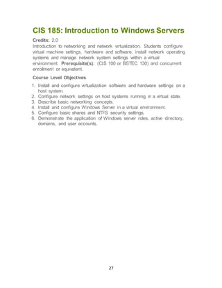 27
CIS 185: Introduction to Windows Servers
Credits: 2.0
Introduction to networking and network virtualization. Students configure
virtual machine settings, hardware and software, install network operating
systems and manage network system settings within a virtual
environment. Prerequisite(s): (CIS 100 or BSTEC 130) and concurrent
enrollment or equivalent.
Course Level Objectives
1. Install and configure virtualization software and hardware settings on a
host system.
2. Configure network settings on host systems running in a virtual state.
3. Describe basic networking concepts.
4. Install and configure Windows Server in a virtual environment.
5. Configure basic shares and NTFS security settings.
6. Demonstrate the application of Windows server roles, active directory,
domains, and user accounts.
 