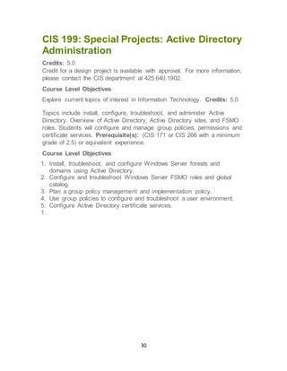 30
CIS 199: Special Projects: Active Directory
Administration
Credits: 5.0
Credit for a design project is available with approval. For more information,
please contact the CIS department at 425.640.1902.
Course Level Objectives
Explore current topics of interest in Information Technology. Credits: 5.0
Topics include install, configure, troubleshoot, and administer Active
Directory. Overview of Active Directory, Active Directory sites, and FSMO
roles. Students will configure and manage group policies, permissions and
certificate services. Prerequisite(s): (CIS 171 or CIS 266 with a minimum
grade of 2.5) or equivalent experience.
Course Level Objectives
1. Install, troubleshoot, and configure Windows Server forests and
domains using Active Directory.
2. Configure and troubleshoot Windows Server FSMO roles and global
catalog.
3. Plan a group policy management and implementation policy.
4. Use group policies to configure and troubleshoot a user environment.
5. Configure Active Directory certificate services.
1.
 