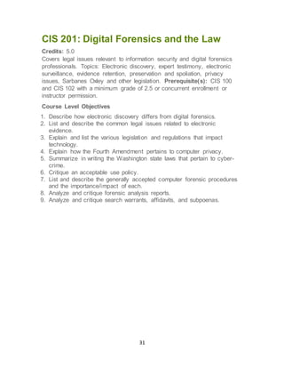 31
CIS 201: Digital Forensics and the Law
Credits: 5.0
Covers legal issues relevant to information security and digital forensics
professionals. Topics: Electronic discovery, expert testimony, electronic
surveillance, evidence retention, preservation and spoliation, privacy
issues, Sarbanes Oxley and other legislation. Prerequisite(s): CIS 100
and CIS 102 with a minimum grade of 2.5 or concurrent enrollment or
instructor permission.
Course Level Objectives
1. Describe how electronic discovery differs from digital forensics.
2. List and describe the common legal issues related to electronic
evidence.
3. Explain and list the various legislation and regulations that impact
technology.
4. Explain how the Fourth Amendment pertains to computer privacy.
5. Summarize in writing the Washington state laws that pertain to cyber-
crime.
6. Critique an acceptable use policy.
7. List and describe the generally accepted computer forensic procedures
and the importance/impact of each.
8. Analyze and critique forensic analysis reports.
9. Analyze and critique search warrants, affidavits, and subpoenas.
 