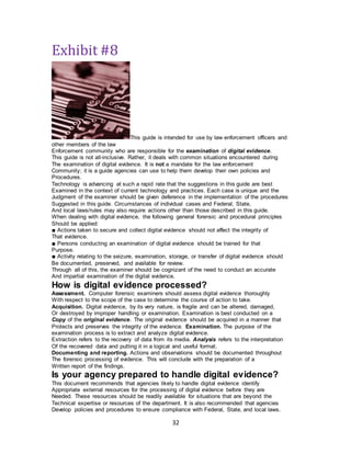 32
Exhibit #8
This guide is intended for use by law enforcement officers and
other members of the law
Enforcement community who are responsible for the examination of digital evidence.
This guide is not all-inclusive. Rather, it deals with common situations encountered during
The examination of digital evidence. It is not a mandate for the law enforcement
Community; it is a guide agencies can use to help them develop their own policies and
Procedures.
Technology is advancing at such a rapid rate that the suggestions in this guide are best
Examined in the context of current technology and practices. Each case is unique and the
Judgment of the examiner should be given deference in the implementation of the procedures
Suggested in this guide. Circumstances of individual cases and Federal, State,
And local laws/rules may also require actions other than those described in this guide.
When dealing with digital evidence, the following general forensic and procedural principles
Should be applied:
■ Actions taken to secure and collect digital evidence should not affect the integrity of
That evidence.
■ Persons conducting an examination of digital evidence should be trained for that
Purpose.
■ Activity relating to the seizure, examination, storage, or transfer of digital evidence should
Be documented, preserved, and available for review.
Through all of this, the examiner should be cognizant of the need to conduct an accurate
And impartial examination of the digital evidence.
How is digital evidence processed?
Assessment. Computer forensic examiners should assess digital evidence thoroughly
With respect to the scope of the case to determine the course of action to take.
Acquisition. Digital evidence, by its very nature, is fragile and can be altered, damaged,
Or destroyed by improper handling or examination. Examination is best conducted on a
Copy of the original evidence. The original evidence should be acquired in a manner that
Protects and preserves the integrity of the evidence. Examination. The purpose of the
examination process is to extract and analyze digital evidence.
Extraction refers to the recovery of data from its media. Analysis refers to the interpretation
Of the recovered data and putting it in a logical and useful format.
Documenting and reporting. Actions and observations should be documented throughout
The forensic processing of evidence. This will conclude with the preparation of a
Written report of the findings.
Is your agency prepared to handle digital evidence?
This document recommends that agencies likely to handle digital evidence identify
Appropriate external resources for the processing of digital evidence before they are
Needed. These resources should be readily available for situations that are beyond the
Technical expertise or resources of the department. It is also recommended that agencies
Develop policies and procedures to ensure compliance with Federal, State, and local laws.
 