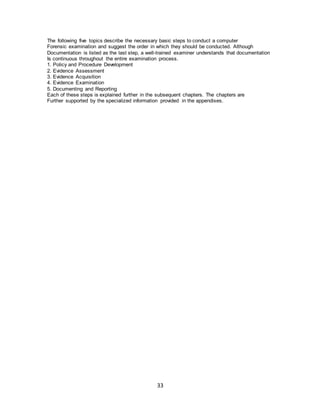 33
The following five topics describe the necessary basic steps to conduct a computer
Forensic examination and suggest the order in which they should be conducted. Although
Documentation is listed as the last step, a well-trained examiner understands that documentation
Is continuous throughout the entire examination process.
1. Policy and Procedure Development
2. Evidence Assessment
3. Evidence Acquisition
4. Evidence Examination
5. Documenting and Reporting
Each of these steps is explained further in the subsequent chapters. The chapters are
Further supported by the specialized information provided in the appendixes.
 