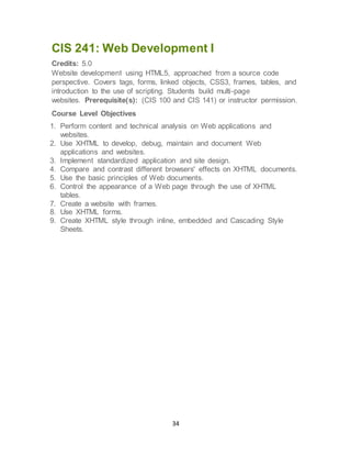 34
CIS 241: Web Development I
Credits: 5.0
Website development using HTML5, approached from a source code
perspective. Covers tags, forms, linked objects, CSS3, frames, tables, and
introduction to the use of scripting. Students build multi-page
websites. Prerequisite(s): (CIS 100 and CIS 141) or instructor permission.
Course Level Objectives
1. Perform content and technical analysis on Web applications and
websites.
2. Use XHTML to develop, debug, maintain and document Web
applications and websites.
3. Implement standardized application and site design.
4. Compare and contrast different browsers' effects on XHTML documents.
5. Use the basic principles of Web documents.
6. Control the appearance of a Web page through the use of XHTML
tables.
7. Create a website with frames.
8. Use XHTML forms.
9. Create XHTML style through inline, embedded and Cascading Style
Sheets.
 