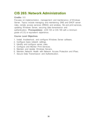 36
CIS 265: Network Administration
Credits: 5.0
Focuses on implementation, management and maintenance of Windows
Server. Topics include managing and maintaining DNS and DHCP server
roles, remote access services (RRAS) and wireless, file and print services,
updating Windows Server, securing data transmission and
authentication. Prerequisite(s): (CIS 125 or CIS 185 with a minimum
grade of 2.5) or equivalent experience.
Course Level Objectives
1. Install, troubleshoot, and configure Windows Server software.
2. Configure basic network settings.
3. Identify and configure server roles.
4. Configure and Monitor Print Services.
5. Maintain and Update Windows Servers.
6. Maintain Network Health with Network Access Protection and IPsec.
7. Secure Data Transmission and Authentication.
 