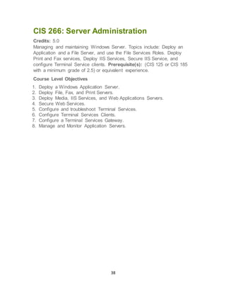 38
CIS 266: Server Administration
Credits: 5.0
Managing and maintaining Windows Server. Topics include: Deploy an
Application and a File Server, and use the File Services Roles. Deploy
Print and Fax services, Deploy IIS Services, Secure IIS Service, and
configure Terminal Service clients. Prerequisite(s): (CIS 125 or CIS 185
with a minimum grade of 2.5) or equivalent experience.
Course Level Objectives
1. Deploy a Windows Application Server.
2. Deploy File, Fax, and Print Servers.
3. Deploy Media, IIS Services, and Web Applications Servers.
4. Secure Web Services.
5. Configure and troubleshoot Terminal Services.
6. Configure Terminal Services Clients.
7. Configure a Terminal Services Gateway.
8. Manage and Monitor Application Servers.
 
