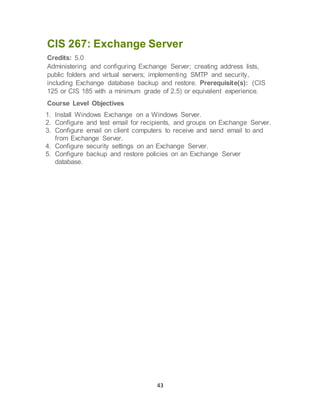 43
CIS 267: Exchange Server
Credits: 5.0
Administering and configuring Exchange Server; creating address lists,
public folders and virtual servers; implementing SMTP and security,
including Exchange database backup and restore. Prerequisite(s): (CIS
125 or CIS 185 with a minimum grade of 2.5) or equivalent experience.
Course Level Objectives
1. Install Windows Exchange on a Windows Server.
2. Configure and test email for recipients, and groups on Exchange Server.
3. Configure email on client computers to receive and send email to and
from Exchange Server.
4. Configure security settings on an Exchange Server.
5. Configure backup and restore policies on an Exchange Server
database.
 