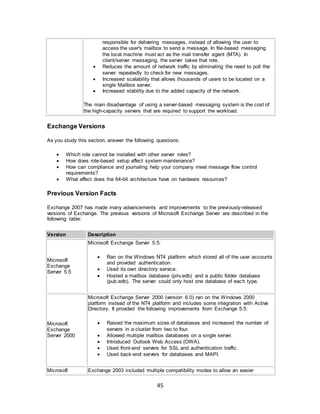 45
responsible for delivering messages, instead of allowing the user to
access the user's mailbox to send a message. In file-based messaging
the local machine must act as the mail transfer agent (MTA). In
client/server messaging, the server takes that role.
 Reduces the amount of network traffic by eliminating the need to poll the
server repeatedly to check for new messages.
 Increased scalability that allows thousands of users to be located on a
single Mailbox server.
 Increased stability due to the added capacity of the network.
The main disadvantage of using a server-based messaging system is the cost of
the high-capacity servers that are required to support the workload.
Exchange Versions
As you study this section, answer the following questions:
 Which role cannot be installed with other server roles?
 How does role-based setup affect system maintenance?
 How can compliance and journaling help your company meet message flow control
requirements?
 What affect does the 64-bit architecture have on hardware resources?
Previous Version Facts
Exchange 2007 has made many advancements and improvements to the previously-released
versions of Exchange. The previous versions of Microsoft Exchange Server are described in the
following table:
Version Description
Microsoft
Exchange
Server 5.5
Microsoft Exchange Server 5.5:
 Ran on the Windows NT4 platform which stored all of the user accounts
and provided authentication.
 Used its own directory service.
 Hosted a mailbox database (priv.edb) and a public folder database
(pub.edb). The server could only host one database of each type.
Microsoft
Exchange
Server 2000
Microsoft Exchange Server 2000 (version 6.0) ran on the Windows 2000
platform instead of the NT4 platform and includes some integration with Active
Directory. It provided the following improvements from Exchange 5.5:
 Raised the maximum sizes of databases and increased the number of
servers in a cluster from two to four.
 Allowed multiple mailbox databases on a single server.
 Introduced Outlook Web Access (OWA).
 Used front-end servers for SSL and authentication traffic.
 Used back-end servers for databases and MAPI.
Microsoft Exchange 2003 included multiple compatibility modes to allow an easier
 