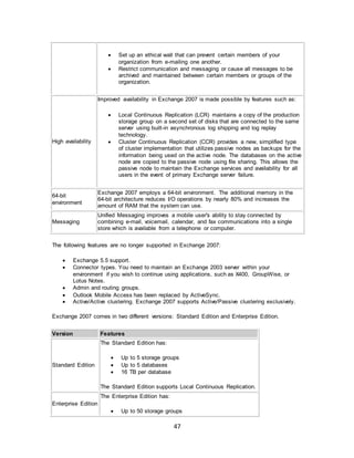 47
 Set up an ethical wall that can prevent certain members of your
organization from e-mailing one another.
 Restrict communication and messaging or cause all messages to be
archived and maintained between certain members or groups of the
organization.
High availability
Improved availability in Exchange 2007 is made possible by features such as:
 Local Continuous Replication (LCR) maintains a copy of the production
storage group on a second set of disks that are connected to the same
server using built-in asynchronous log shipping and log replay
technology.
 Cluster Continuous Replication (CCR) provides a new, simplified type
of cluster implementation that utilizes passive nodes as backups for the
information being used on the active node. The databases on the active
node are copied to the passive node using file sharing. This allows the
passive node to maintain the Exchange services and availability for all
users in the event of primary Exchange server failure.
64-bit
environment
Exchange 2007 employs a 64-bit environment. The additional memory in the
64-bit architecture reduces I/O operations by nearly 80% and increases the
amount of RAM that the system can use.
Messaging
Unified Messaging improves a mobile user's ability to stay connected by
combining e-mail, voicemail, calendar, and fax communications into a single
store which is available from a telephone or computer.
The following features are no longer supported in Exchange 2007:
 Exchange 5.5 support.
 Connector types. You need to maintain an Exchange 2003 server within your
environment if you wish to continue using applications, such as X400, GroupWise, or
Lotus Notes.
 Admin and routing groups.
 Outlook Mobile Access has been replaced by ActiveSync.
 Active/Active clustering. Exchange 2007 supports Active/Passive clustering exclusively.
Exchange 2007 comes in two different versions: Standard Edition and Enterprise Edition.
Version Features
Standard Edition
The Standard Edition has:
 Up to 5 storage groups
 Up to 5 databases
 16 TB per database
The Standard Edition supports Local Continuous Replication.
Enterprise Edition
The Enterprise Edition has:
 Up to 50 storage groups
 