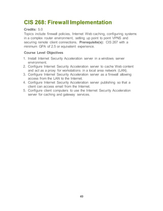 49
CIS 268: Firewall Implementation
Credits: 5.0
Topics include firewall policies, Internet Web caching, configuring systems
in a complex router environment, setting up point to point VPNS and
securing remote client connections. Prerequisite(s): CIS 267 with a
minimum GPA of 2.5 or equivalent experience.
Course Level Objectives
1. Install Internet Security Acceleration server in a windows server
environment.
2. Configure Internet Security Acceleration server to cache Web content
and act as a proxy for workstations in a local area network (LAN).
3. Configure Internet Security Acceleration server as a firewall allowing
access from the LAN to the Internet.
4. Configure Internet Security Acceleration server publishing so that a
client can access email from the Internet.
5. Configure client computers to use the Internet Security Acceleration
server for caching and gateway services.
 