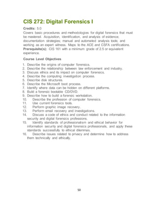 50
CIS 272: Digital Forensics I
Credits: 5.0
Covers basic procedures and methodologies for digital forensics that must
be mastered. Acquisition, identification, and analysis of evidence;
documentation strategies; manual and automated analysis tools; and
working as an expert witness. Maps to the ACE and CSFA certifications.
Prerequisite(s): CIS 161 with a minimum grade of 2.5 or equivalent
experience.
Course Level Objectives
1. Describe the origins of computer forensics.
2. Describe the relationship between law enforcement and industry.
3. Discuss ethics and its impact on computer forensics.
4. Describe the computing investigation process.
5. Describe disk structures.
6. Describe the Microsoft boot process.
7. Identify where data can be hidden on different platforms.
8. Build a forensic bootable CD/DVD.
9. Describe how to build a forensic workstation.
10. Describe the profession of computer forensics.
11. Use current forensics tools.
12. Perform graphic image recovery.
13. Perform email recovery and investigations.
14. Discuss a code of ethics and conduct related to the information
security and digital forensics professions.
15. Identify standards of professionalism and ethical behavior for
information security and digital forensics professionals, and apply these
standards successfully to ethical dilemmas.
16. Describe issues related to privacy and determine how to address
them technically and ethically.
 