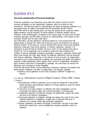 51
Exhibit #13
The Costs and Benefits of Forensic Readiness
If forensic readiness is an enterprise issue, then the extent to which it can be
pursued will depend on the organization obtaining value for money for any
investment. The foremost issue in understanding the need for forensic readiness is a
risk assessment. An extant risk assessment for something like BS 7799 or
ISO17799 will be a valid starting point, but may not assess all the situations where
digital evidence may be required. An asset register is certainly needed with an
indication of the attractiveness of targets to the various types of crime such as fraud,
malicious damage, and IPR theft, as well as an understanding of the impact on the
company should such an event take place.
Any information security defensive measures based on a risk assessment will
always leave a residual risk. Often this is because users are trusted not to cause a
security incident. In the long run, such an assessment may be correct and stringent
defensive measures may not be required. In forensic readiness, however, it is
necessary to assume that an incident will occur, even if a risk assessment says it
should not. This is especially true of situations where the risk is highest from
insiders. It may be infeasible to deploy preventative measures, especially where staff
have to be trusted with high value assets, but effective deterrence may be achieved
with forensic readiness. Depending on the impact of such an event, an organization
may need to put in place measures to identify any miscreant and obtain the evidence
required to take appropriate action against them. Once an organization recognizes
that it requires some form of investigative capability, the next step is to ensure the
efficiency and competency of that capability.
From the discussion above and the objectives of forensic readiness it is evident that
good forensic readiness can offer an organization the following benefits:
• Evidence can be gathered to act in the company's defense if subject to a
lawsuit;
www.ijde.org 5International Journal of Digital Evidence Winter 2004, Volume
2, Issue 3
• Comprehensive evidence gathering can be used as a deterrent to the insider
threat (throwing away potential evidence is simply helping to cover the tracks
of a cyber-criminal);
• In the event of a major incident, an efficient and rapid investigation can be
conducted and actions taken with minimal disruption to the business;
• A systematic approach to evidence storage can significantly reduce the costs
and time of an internal investigation;
• A structured approach to evidence storage can reduce the costs of any court-
ordered disclosure or regulatory or legal need to disclose data (e.g. in
response to a request under data protection legislation);
• Forensic readiness can extend the target of information security to the wider
threat from cybercrime, such as intellectual property protection, fraud, or
extortion;
 