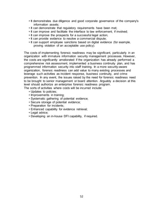 52
• It demonstrates due diligence and good corporate governance of the company's
information assets;
• It can demonstrate that regulatory requirements have been met;
• It can improve and facilitate the interface to law enforcement, if involved;
• It can improve the prospects for a successful legal action;
• It can provide evidence to resolve a commercial dispute;
• It can support employee sanctions based on digital evidence (for example,
proving violation of an acceptable use policy).
The costs of implementing forensic readiness may be significant, particularly in an
organization with immature information security management processes. However,
the costs are significantly ameliorated if the organization has already performed a
comprehensive risk assessment, implemented a business continuity plan, and has
programmed information security into staff training. In a more security-aware
organization, forensic readiness can add value to many existing processes and
leverage such activities as incident response, business continuity, and crime
prevention. In any event, the issues raised by the need for forensic readiness need
to be brought to senior management or board attention. Arguably a decision at this
level should authorize an enterprise forensic readiness program.
The sorts of activities where costs will be incurred include:
• Updates to policies;
• Improvements in training;
• Systematic gathering of potential evidence;
• Secure storage of potential evidence;
• Preparation for incidents;
• Enhanced capability for evidence retrieval;
• Legal advice;
• Developing an in-house DFI capability, if required.
 