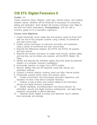 53
CIS 273: Digital Forensics II
Credits: 5.0
Covers advanced topics. Registry, event logs, internet history, and creating
analysis reports. Students will be introduced to processes for conducting
testing and verification. Each student will process a forensic case. Maps to
the ACE and CSFA certifications. Prerequisite(s): CIS 272 with a
minimum grade of 2.5 or equivalent experience.
Course Level Objectives
1. Create forensically sound image files and working copies of drives from
both live and at rest computer systems using a variety of commercial
and open source tools.
2. Employ various techniques to overcome encryption and passwords
using a variety of commercial and open source tools.
3. Describe the differences between the FAT16 and FAT32 file systems
and boot records.
4. Describe the function and layout of: master boot records, partition tables
and how they can be hidden and restored, and the NTFS Master File
Table.
5. Identify and describe the Windows registry keys that would be examined
relevant to a computer forensics investigation.
6. Forensically examine an image from a NTFS system.
7. Recover deleted files and file fragments using both manual and
automated methods.
8. Conduct a forensic analysis involving email and other Internet activity.
9. Forensically process thumb drives and memory sticks.
10. Create a Curriculum Vita and properly document experience and
education for work in the field of computer forensics.
11. Analyze a code of ethics and conduct related to the information
security and digital forensics professions.
12. Identify standards of professionalism and ethical behavior for
information security and digital forensics professionals, and apply these
standards successfully to ethical dilemmas.
13. Describe issues related to privacy and determine how to address
them technically and ethically.
 