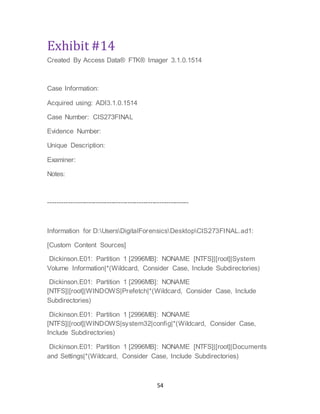 54
Exhibit #14
Created By Access Data® FTK® Imager 3.1.0.1514
Case Information:
Acquired using: ADI3.1.0.1514
Case Number: CIS273FINAL
Evidence Number:
Unique Description:
Examiner:
Notes:
--------------------------------------------------------------
Information for D:UsersDigitalForensicsDesktopCIS273FINAL.ad1:
[Custom Content Sources]
Dickinson.E01: Partition 1 [2996MB]: NONAME [NTFS]|[root]|System
Volume Information|*(Wildcard, Consider Case, Include Subdirectories)
Dickinson.E01: Partition 1 [2996MB]: NONAME
[NTFS]|[root]|WINDOWS|Prefetch|*(Wildcard, Consider Case, Include
Subdirectories)
Dickinson.E01: Partition 1 [2996MB]: NONAME
[NTFS]|[root]|WINDOWS|system32|config|*(Wildcard, Consider Case,
Include Subdirectories)
Dickinson.E01: Partition 1 [2996MB]: NONAME [NTFS]|[root]|Documents
and Settings|*(Wildcard, Consider Case, Include Subdirectories)
 