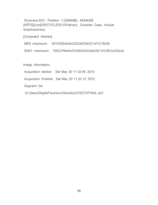 55
Dickinson.E01: Partition 1 [2996MB]: NONAME
[NTFS]|[root]|RECYCLER|*(Wildcard, Consider Case, Include
Subdirectories)
[Computed Hashes]
MD5 checksum: 6014256d0ebb225a655d021ef1218b82
SHA1 checksum: 129c27f8a4e47e96d042d4a63b1d1c9fcbc02ada
Image information:
Acquisition started: Sat May 30 11:32:46 2015
Acquisition finished: Sat May 30 11:33:12 2015
Segment list:
D:UsersDigitalForensicsDesktopCIS273FINAL.ad1
 