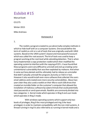 57
Exhibit #15
Manuel Scott
CIS 275
Winter 2015
Mike Andrews
Homework 3
1.
The rootkit a programcreated to use abnormally complex methods in
which to hide itself with on a computer Systems. Onewould define the
term of rootkit as a kit or a set of tools that was originally used with UNIX
systems. Based on the UNIX system’s lowestand mostpowerfulaccount
which was called the rootaccount. The kit of tools was used to keep a
programworking atthe root level while advoiding detection. That is when
Sony implemented a copy protection rootkitwhich then modified the
operating systemto interfere with the copying of CD’s. Itwas found that
these programs werevery difficult to uninstall and end up creating some
unintentional vulnerability that was then exploited by malware. And when
it came out Sony denied and the ultimately had to release an uninstaller
that didn’t actually uninstall the program, butonly un-hid it in fact.
However it also would install even more softwarethatcollected the users
email address and created even more security vulnerabilities. About two
years later they also used a rootkit on their Micro vault USB drives that
created an invisible folder on the customer’s computer that allowed the
installation of malicious softwareby cybercriminals that could potentially
steal passwords or send spamemails. Rootkits are commonly divided into
two categories: 1. Kernel mode which operates in Ring 0 and user mode
which operates in Ring 3 mode.
With windows operating systems which supportonly two
levels of privileges, Ring 0 the most privileged and ring 3 the least
privileged, in order to maintain compatibility with the non-intel systems. A
thread running in ring 0 is also referred to as running in kernel mode and a
 