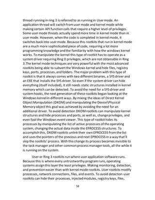 58
thread running in ring 3 is referred to as running in User mode. An
application thread will switch fromuser mode and kernel mode while
making certain API function calls that require a higher level of privileges.
Some user mode threats actually spend more time in kernel mode than in
user mode. However, when the code is completed in kernel mode, it
switches back into user mode. Because this rootkits that run in kernel mode
are a much more sophisticated piece of code, requiring a lot more
programming knowledgeand the familiarity with how the windows kernel
works. To manipulate the kernel this type of rootkit has to operate as a
systemdriver requiring Ring 0 privileges, which are not obtainable in Ring
3.The kernel mode techniques are very powerfulwith the mostadvanced
rootkits being able to subvertthe Windows kernel and hide files, registry
keys, ports, processes,and folders. Themajor problem with this type of
rootkit is that it always comes with two different binaries, a SYS driver and
an EXE that installs the SYS driver. So even if the systemdriver can hide
everything (itself included), it still needs static structures installed in kernel
memory which can be detected. To avoid the need for a SYS driver and
systemhooks, the next generation of these rootkits began looking at the
Windows kernelin different ways. By mixing the ideas of Direct Kernel
ObjectManipulation (DKOM) and manipulating the DevicePhysical
Memory object this goal was achieved by avoiding the need for an
additional driver. To avoid detection DKOMrootkits can manipulate kernel
structures and hide processes and ports, as well as, changeprivileges, and
even fool the Windows eventviewer. This type of rootkithides its
processes by manipulating the list of active processes of the operating
system, changing the actual data inside the EPROCESS structures. To
accomplish this, DKOMrootkits unlink their own EPROCESS fromthe list
and uses the pointers of the previous and next EPROCESS in a way that’ll
skip the rootkits’ process. With this change its process becomes invisible to
the task manager and other common process manager tools, all the while it
is running on the system.
User or Ring 3 rootkits run where user application softwareruns.
Because this is whereevery untrustworthy programruns,operating
systems assign this layer the least privileges. Making monitoring, detection,
and prevention easier than with kernel mode rootkits. User rootkits modify
processes, network connections, files, and events. To avoid detection user
rootkits can hide their processes, injected modules, registry keys, files,
 