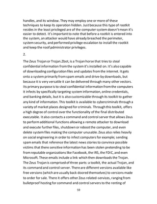 59
handles, and its window. They may employ one or more of these
techniques to keep its operation hidden. Justbecause this type of rootkit
resides in the least privileged are of the computer systemdoesn’tmean it’s
easier to detect. It’s importantto note that before a rootkit is entered into
the system, an attacker would have already breached the perimeter,
systemsecurity, and performed privilege escalation to install the rootkit
and keep the rootadministrator privileges.
2.
The Zeus Trojan or Trojan.Zbot, is a Trojan horse that tries to steal
confidential information fromthe systemit’s installed on. It’s also capable
of downloading configuration files and updates fromthe internet. Itgets
onto a systemprimarily fromspam emails and drive-by downloads, but
because it is very versatile it can be delivered through many other vectors.
Its primary purposeis to steal confidential information fromthe computers
it infects by specifically targeting systeminformation, online credentials,
and banking details, but it is also customizable through its toolkit to gather
any kind of information. This toolkit is available to cybercriminals through a
variety of market places designed for criminals. Through this toolkit, offers
a high degree of control over the functionality of the final distributed
executable. Italso contacts a command and control server that allows Zeus
to performadditional functions allowing a remote attacker to download
and execute further files, shutdown or rebootthe computer, and even
delete systemfiles making the computer unusable. Zeus also relies heavily
on social engineering in order to infect computers for example; sending
spamemails that reference the latest news stories to convince possible
victims that there sensitive information has been stolen pretending to be
fromreputable organizations like Facebook, the IRS, the FDIC, and even
Microsoft. These emails include a link which then downloads the Trojan.
The Zeus Trojan is comprised of three parts: a toolkit, the actual Trojan, and
its command and control server. Thereare different versions available like
free versions (which areusually back doored themselves) to versions made
to order for sale. There it offers other Zeus related-services, ranging from
bulletproof hosting for command and control servers to the renting of
 