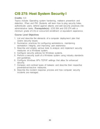 61
CIS 275: Host System Security I
Credits: 5.0
Topics include: Operating system hardening, malware prevention and
detection, IPsec and PKI. Students will learn how to plug security holes,
authenticate users, defend against attacks and add security practices into
administrative tasks. Prerequisite(s): (CIS 264 and CIS 274 with a
minimum grade of 2.5) or concurrent enrollment or equivalent experience.
Course Level Objectives
1. List and describe the elements of a computer deployment plan that
covers security issues.
2. Summarize practices for configuring workstations, maintaining
workstation integrity, and improving user awareness.
3. Describe and employ various tools to analyze and implement security
measures on a Windows system.
4. Configure security policies for Windows systems.
5. Perform a security audit of a Windows system using industry standards
and guidelines.
6. Configure Windows XP's TCP/IP settings that allow for enhanced
security.
7. Compare and contrast types of malware and describe their respective
preventative/reactive measures.
8. Describe the incident response process and how computer security
incidents are managed.
 