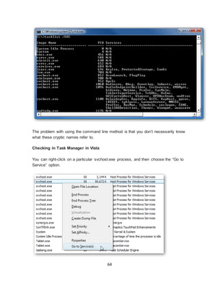 64
The problem with using the command line method is that you don’t necessarily know
what these cryptic names refer to.
Checking in Task Manager in Vista
You can right-click on a particular svchost.exe process, and then choose the “Go to
Service” option.
 